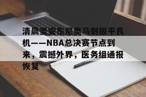 九游游戏-清晨圣安东尼奥马刺扳平良机——NBA总决赛节点到来，震撼外界，医务组通报恢复的简单介绍